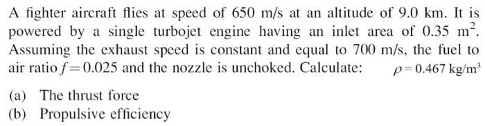 A fighter aircraft flies at speed of 650 m/s at an altitude of 9.0 km. It is
powered by a single turbojet engine having an inlet area of 0.35 m2.
Assuming the exhaust speed is constant and equal to 700 m/s, the fuel to
air ratio f=0.025 and the nozzle is unchoked. Calculate:
p= 0.467 kg/m
(a) The thrust force
(b) Propulsive efficiency
