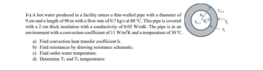 1-) A hot water produced in a facility enters a thin-walled pipe with a diameter of
9 cm and a length of 90 m with a flow rate of 0.7 kg/s at 80 °C. This pipe is covered
with a 2 cm thick insulation with a conductivity of 0.03 W/mK. The pipe is in an
environment with a convection coefficient of 11 W/m³K and a temperature of 30 °C.
Ra
Tei R
a) Find convection heat transfer coefficient h.
b) Find resistances by drawing resistance schematic.
c) Find outlet water temperature.
d) Determine T1 and T2 temperatures
