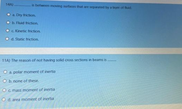 14A)
is between moving surfaces that are separated by a layer of fluid.
a. Dry friction.
b. Fluid friction.
c. Kinetic friction.
d. Static friction.
11A) The reason of not having solid cross sections in beams is
O a. polar moment of inertia
O b. none of these.
O c. mass moment of inertia
O d. area moment of inertia
