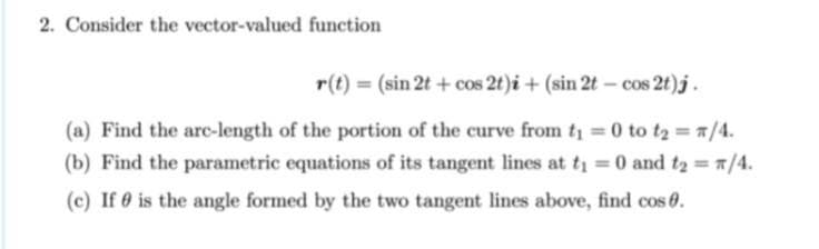 2. Consider the vector-valued function
r(t) = (sin 2t + cos 2t)i + (sin 2t – cos 2t)j.
(a) Find the arc-length of the portion of the curve from t 0 to tz = /4.
(b) Find the parametric equations of its tangent lines at t = 0 and t2 /4.
(c) If 0 is the angle formed by the two tangent lines above, find cos 0.
