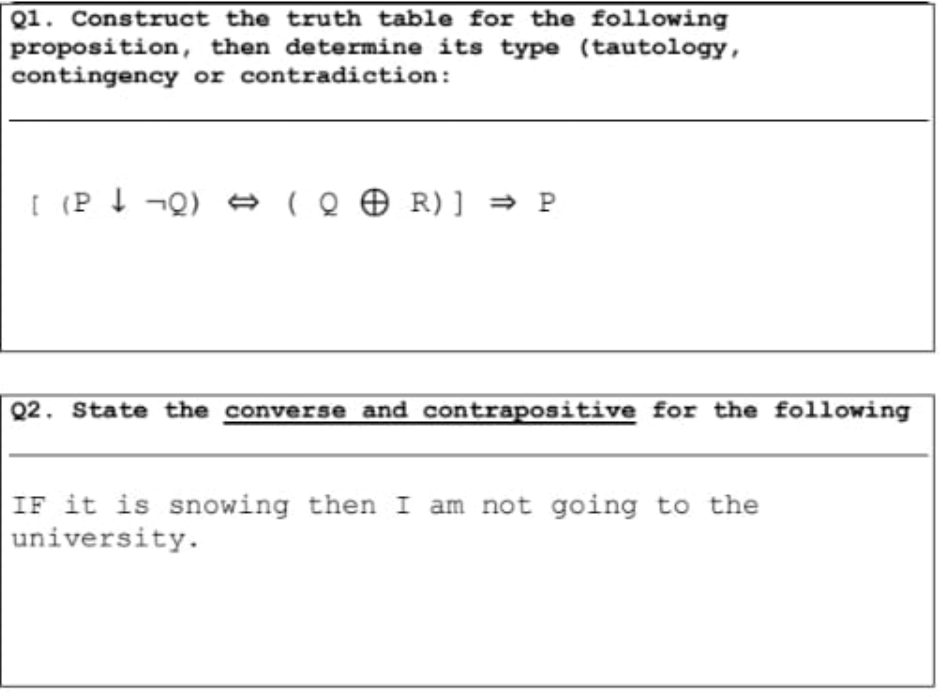 Q1. Construct the truth table for the following
proposition, then determine its type (tautology,
contingency or contradiction:
[ (P t ¬Q) → le ☺ R) ] = P
Q2. State the converse and contrapositive for the following
IF it is snowing then I am not going to the
|university.
