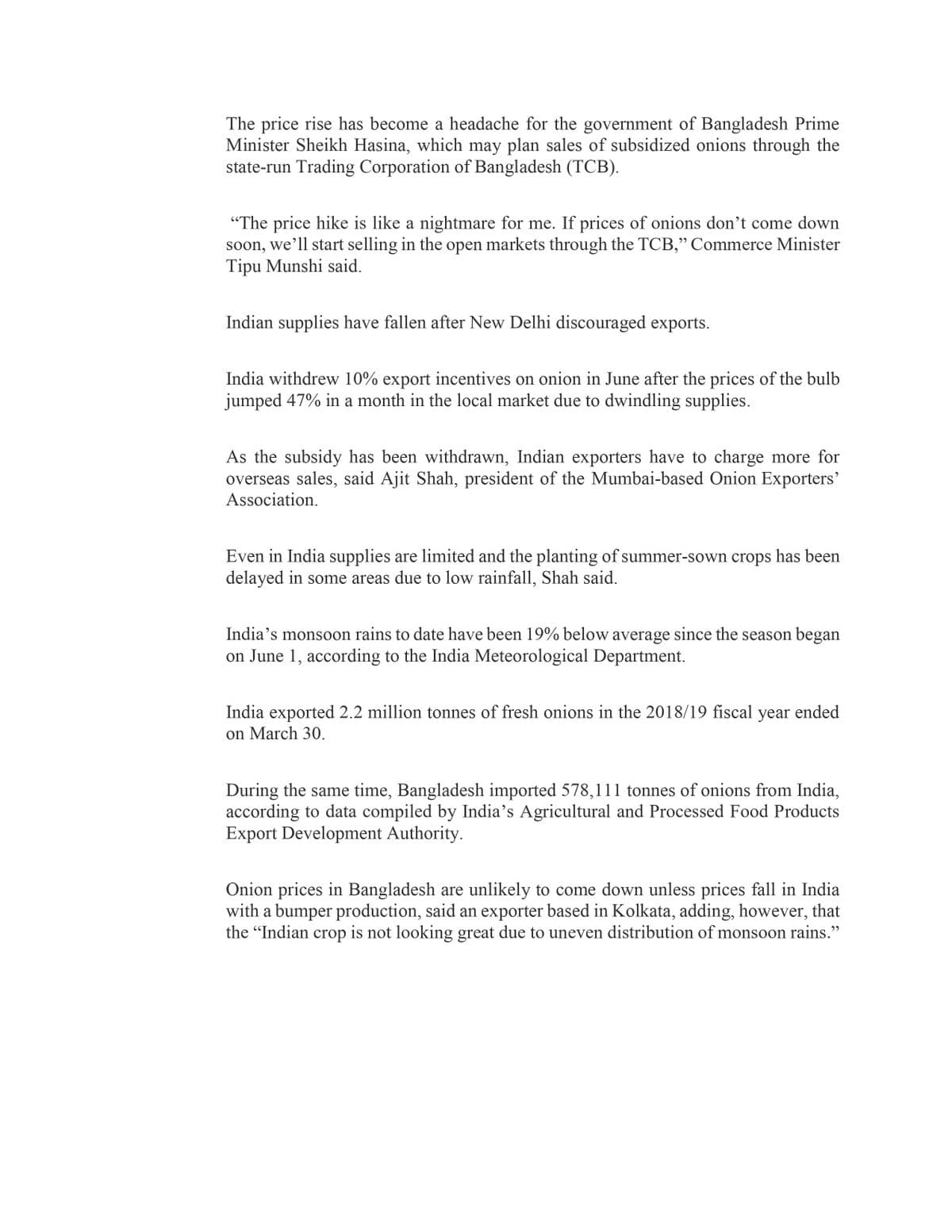 The price rise has become a headache for the government of Bangladesh Prime
Minister Sheikh Hasina, which may plan sales of subsidized onions through the
state-run Trading Corporation of Bangladesh (TCB).
"The price hike is like a nightmare for me. If prices of onions don't come down
soon, we’ll start selling in the open markets through the TCB," Commerce Minister
Tipu Munshi said.
Indian supplies have fallen after New Delhi discouraged exports.
India withdrew 10% export incentives on onion in June after the prices of the bulb
jumped 47% in a month in the local market due to dwindling supplies.
As the subsidy has been withdrawn, Indian exporters have to charge more for
overseas sales, said Ajit Shah, president of the Mumbai-based Onion Exporters'
Association.
Even in India supplies are limited and the planting of summer-sown crops has been
delayed in some areas due to low rainfall, Shah said.
India's monsoon rains to date have been 19% below average since the season began
on June 1, according to the India Meteorological Department.
India exported 2.2 million tonnes of fresh onions in the 2018/19 fiscal year ended
on March 30.
During the same time, Bangladesh imported 578,111 tonnes of onions from India,
according to data compiled by India's Agricultural and Processed Food Products
Export Development Authority.
Onion prices in Bangladesh are unlikely to come down unless prices fall in India
with a bumper production, said an exporter based in Kolkata, adding, however, that
the "Indian crop is not looking great due to uneven distribution of monsoon rains."
