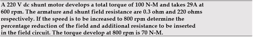 A 220 V dc shunt motor develops a total torque of 100 N-M and takes 29A at
600
rpm.
The armature and shunt field resistance are 0.3 ohm and 220 ohms
respectively. If the speed is to be increased to 800 rpm determine the
percentage reduction of the field and additional resistance to be inserted
in the field circuit. The torque develop at 800 rpm is 70 N-M.
