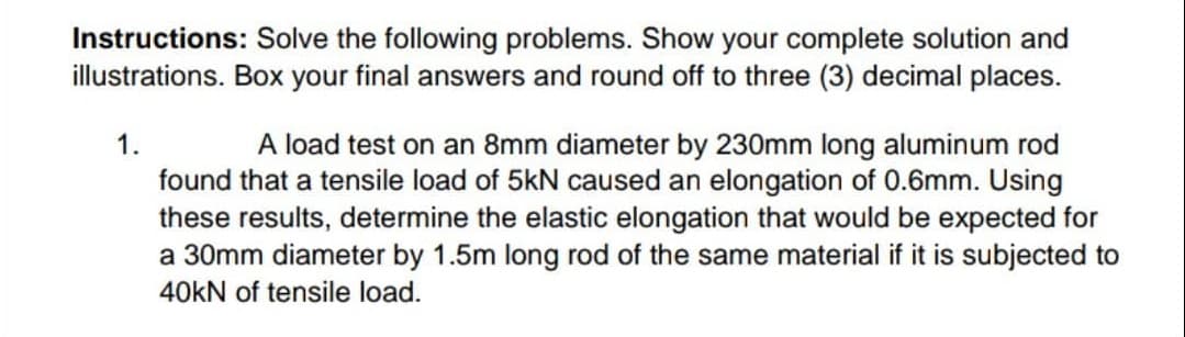 Instructions: Solve the following problems. Show your complete solution and
illustrations. Box your final answers and round off to three (3) decimal places.
A load test on an 8mm diameter by 230mm long aluminum rod
found that a tensile load of 5kN caused an elongation of 0.6mm. Using
these results, determine the elastic elongation that would be expected for
a 30mm diameter by 1.5m long rod of the same material if it is subjected to
1.
40kN of tensile load.
