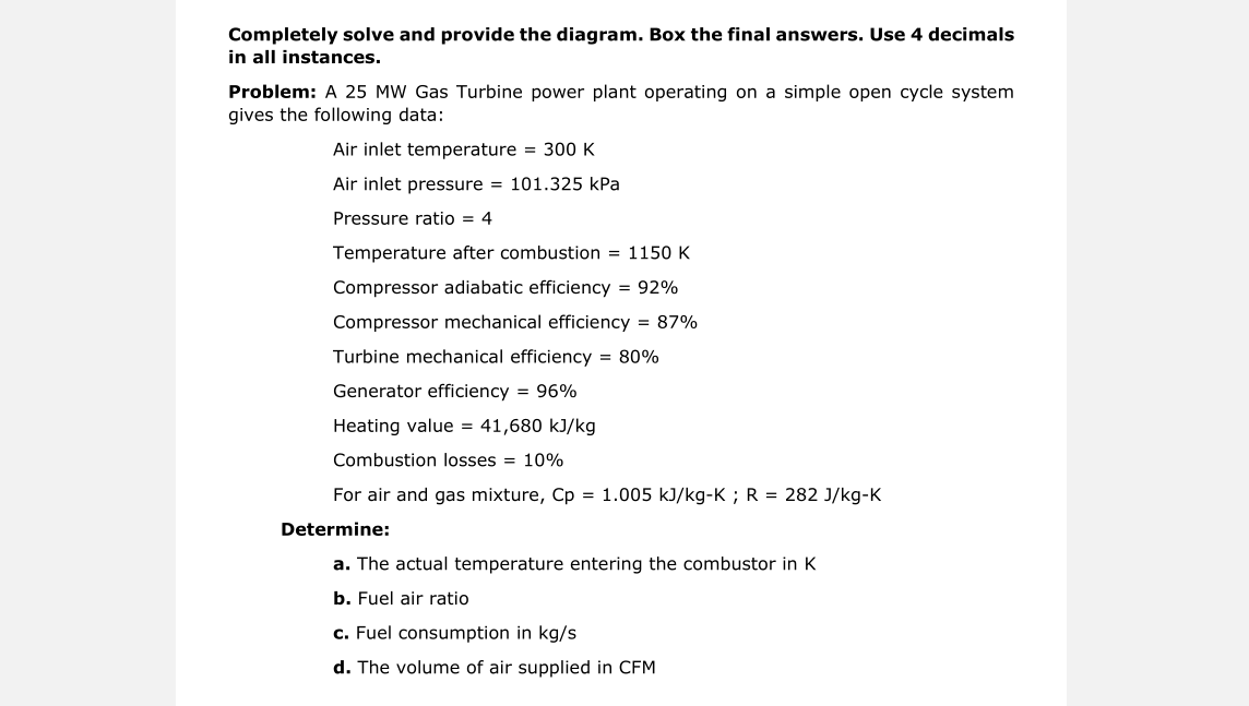 Completely solve and provide the diagram. Box the final answers. Use 4 decimals
in all instances.
Problem: A 25 MW Gas Turbine power plant operating on a simple open cycle system
gives the following data:
Air inlet temperature = 300 K
Air inlet pressure = 101.325 kPa
Pressure ratio = 4
Temperature after combustion = 1150 K
Compressor adiabatic efficiency = 92%
Compressor mechanical efficiency = 87%
Turbine mechanical efficiency = 80%
Generator efficiency = 96%
Heating value = 41,680 kJ/kg
Combustion losses = 10%
For air and gas mixture, Cp = 1.005 kJ/kg-K ; R = 282 J/kg-K
Determine:
a. The actual temperature entering the combustor in K
b. Fuel air ratio
c. Fuel consumption in kg/s
d. The volume of air supplied in CFM
