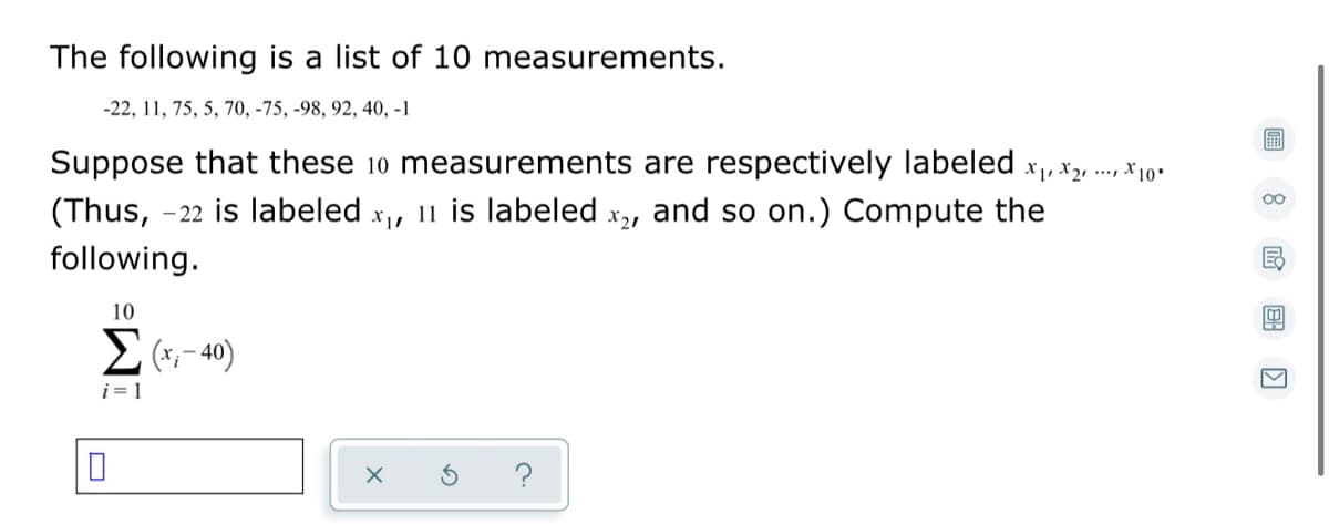 The following is a list of 10 measurements.
-22, 11, 75, 5, 70, -75, -98, 92, 40, -1
Suppose that these 10 measurements are respectively labeled x,, x2, ., x 10
- 22 is labeled x, 11 is labeled x,, and so on.) Compute the
00
(Thus,
following.
10
– 40)
i = 1
