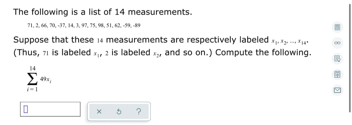 The following is a list of 14 measurements.
71, 2, 66, 70, -37, 14, 3, 97, 75, 98, 51, 62, -59, -89
00
Suppose that these 14 measurements are respectively labeled x, x2, ..., 14*
(Thus, 71 is labeled x, 2 is labeled x,, and so on.) Compute the following.
14
Σ
49X i
i= 1
?
