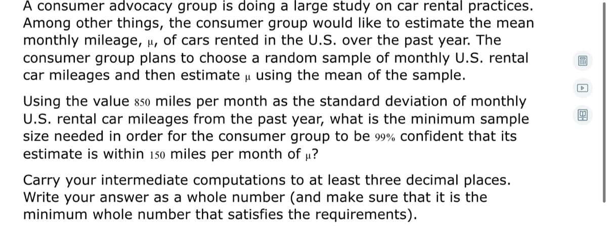 A consumer advocacy group is doing a large study on car rental practices.
Among other things, the consumer group would like to estimate the mean
monthly mileage, µ, of cars rented in the U.S. over the past year. The
consumer group plans to choose a random sample of monthly U.S. rental
car mileages and then estimate u using the mean of the sample.
Using the value 850 miles per month as the standard deviation of monthly
U.S. rental car mileages from the past year, what is the minimum sample
size needed in order for the consumer group to be 99% confident that its
estimate is within 150 miles per month of u?
Carry your intermediate computations to at least three decimal places.
Write your answer as a whole number (and make sure that it is the
minimum whole number that satisfies the requirements).
