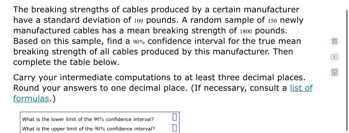 The breaking strengths of cables produced by a certain manufacturer
have a standard deviation of 109 pounds. A random sample of 150 newly
manufactured cables has a mean breaking strength of 1800 pounds.
Based on this sample, find a 90% confidence interval for the true mean
breaking strength of all cables produced by this manufacturer. Then
complete the table below.
Carry your intermediate computations to at least three decimal places.
Round your answers to one decimal place. (If necessary, consult a list of
formulas.)
What is the lower limit of the 90% confidence interval?
What is the upper limit of the 90% confidence interval?
