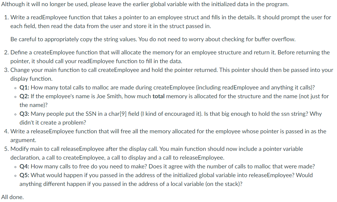 Although it will no longer be used, please leave the earlier global variable with the initialized data in the program.
1. Write a readEmployee function that takes a pointer to an employee struct and fills in the details. It should prompt the user for
each field, then read the data from the user and store it in the struct passed in.
Be careful to appropriately copy the string values. You do not need to worry about checking for buffer overflow.
2. Define a createEmployee function that will allocate the memory for an employee structure and return it. Before returning the
pointer, it should call your readEmployee function to fill in the data.
3. Change your main function to call createEmployee and hold the pointer returned. This pointer should then be passed into your
display function.
o Q1: How many total calls to malloc are made during createEmployee (including readEmployee and anything it calls)?
• Q2: If the employee's name is Joe Smith, how much total memory is allocated for the structure and the name (not just for
the name)?
• Q3: Many people put the SSN in a char[9] field (I kind of encouraged it). Is that big enough to hold the ssn string? Why
didn't it create a problem?
4. Write a releaseEmployee function that will free all the memory allocated for the employee whose pointer is passed in as the
argument.
5. Modify main to call releaseEmployee after the display call. You main function should now include a pointer variable
declaration, a call to createEmployee, a call to display and a call to releaseEmployee.
• Q4: How many calls to free do you need to make? Does it agree with the number of calls to malloc that were made?
• Q5: What would happen if you passed in the address of the initialized global variable into releaseEmployee? Would
anything different happen if you passed in the address of a local variable (on the stack)?
All done.
