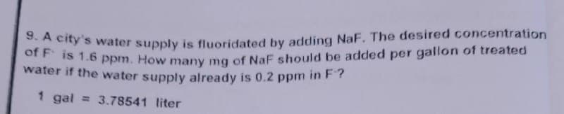 9. A city's water supply is fluoridated by adding NaF. The desired concentration
of F is 1.6 ppm. How many mg of NaF should be added per gallon of treated
water if the water supply already is 0.2 ppm in F?
1 gal = 3.78541 liter