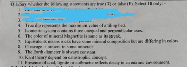 Q.1/Say whether the following statements are true (T) or false (F). Select 10 only: -
1. BUV HAM SAWY
2.
uht-
3.
4. True dip represents the maximum value of a tiling bed.
5. Isometric system contains three unequal and perpendicular axes.
6.
The color of mineral Magnetite is same as its streak.
7. Equivalents means rocks have same mineral composition but are differing in colors.
8. Cleavage is present in some minerals.
9. The Earth diameter is always constant.
10. Kant theory depend on catastrophic concept.
11. Presence of coal, lignite or anthracite reflects decay in an euxinic environment.