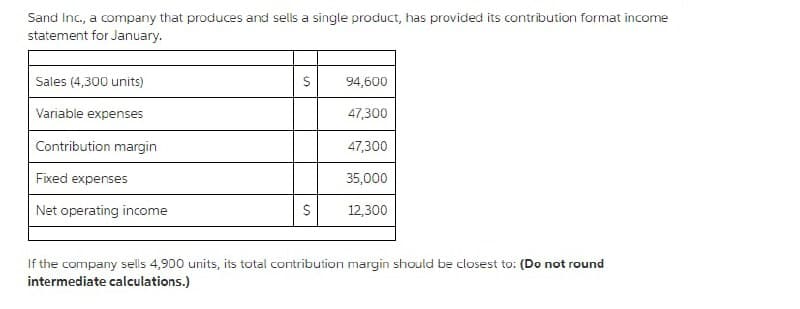 Sand Inc., a company that produces and sells a single product, has provided its contribution format income
statement for January.
Sales (4,300 units)
Variable expenses
Contribution margin
Fixed expenses
Net operating income
S
S
94,600
47,300
47,300
35,000
12,300
If the company sells 4,900 units, its total contribution margin should be closest to: (Do not round
intermediate calculations.)