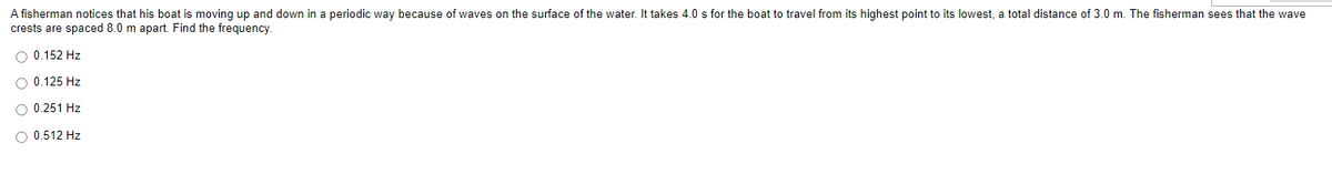 A fisherman notices that his boat is moving up and down in a periodic way because of waves on the surface of the water. It takes 4.0 s for the boat to travel from its highest point to its lowest, a total distance of 3.0 m. The fisherman sees that the wave
crests are spaced 8.0 m apart. Find the frequency.
O 0.152 Hz
O 0.125 Hz
O 0.251 Hz
O 0.512 Hz