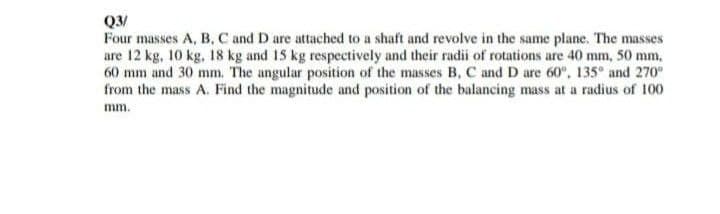 Q3/
Four masses A, B, C and D are attached to a shaft and revolve in the same plane. The masses
are 12 kg, 10 kg, 18 kg and 15 kg respectively and their radii of rotations are 40 mm, 50 mm,
60 mm and 30 mm. The angular position of the masses B, C and D are 60°, 135° and 270°
from the mass A. Find the magnitude and position of the balancing mass at a radius of 100
mm.
