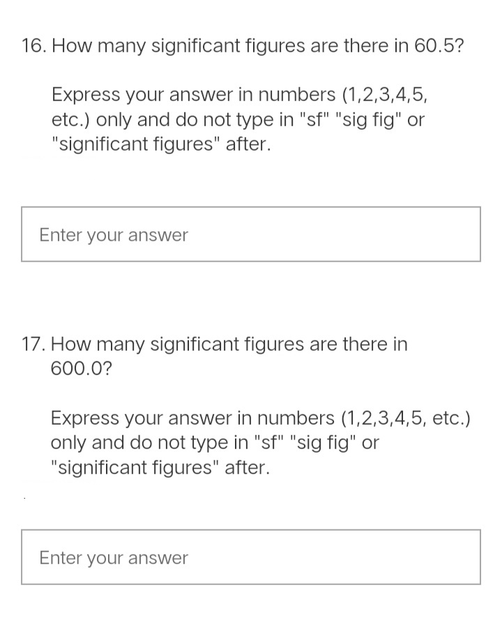 16. How many significant figures are there in 60.5?
Express your answer in numbers (1,2,3,4,5,
etc.) only and do not type in "sf" "sig fig" or
"significant figures" after.
Enter your answer
17. How many significant figures are there in
600.0?
Express your answer in numbers (1,2,3,4,5, etc.)
only and do not type in "sf" "sig fig" or
"significant figures" after.
Enter your answer