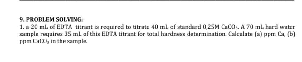 9. PROBLEM SOLVING:
1. a 20 mL of EDTA titrant is required to titrate 40 mL of standard 0,25M CaCO3. A 70 mL hard water
sample requires 35 mL of this EDTA titrant for total hardness determination. Calculate (a) ppm Ca, (b)
ppm CaCO3 in the sample.