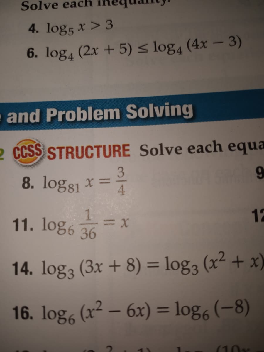 Solve
ach
4. log5 x > 3
6. log4 (2x + 5)< log4 (4x – 3)
U
and Problem Solving
2 CSS STRUCTURE Solve each equa
3
8. log81 x =
9
4.
11. log6
12
36
14. log3 (3x + 8) = log3 (x² + x)
%3D
16. log, (x² – 6x) = log, (-8)
%3D
(10x
