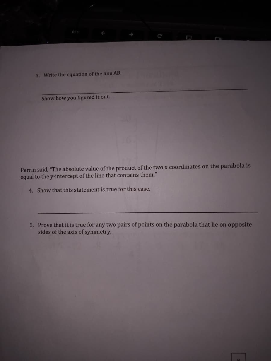 es c
3. Write the equation of the line AB.
Show how you figured it out.
Perrin said, "The absolute value of the product of the two x coordinates on the parabola is
equal to the y-intercept of the line that contains them."
4. Show that this statement is true for this case.
5. Prove that it is true for any two pairs of points on the parabola that lie on opposite
sides of the axis of symmetry.
