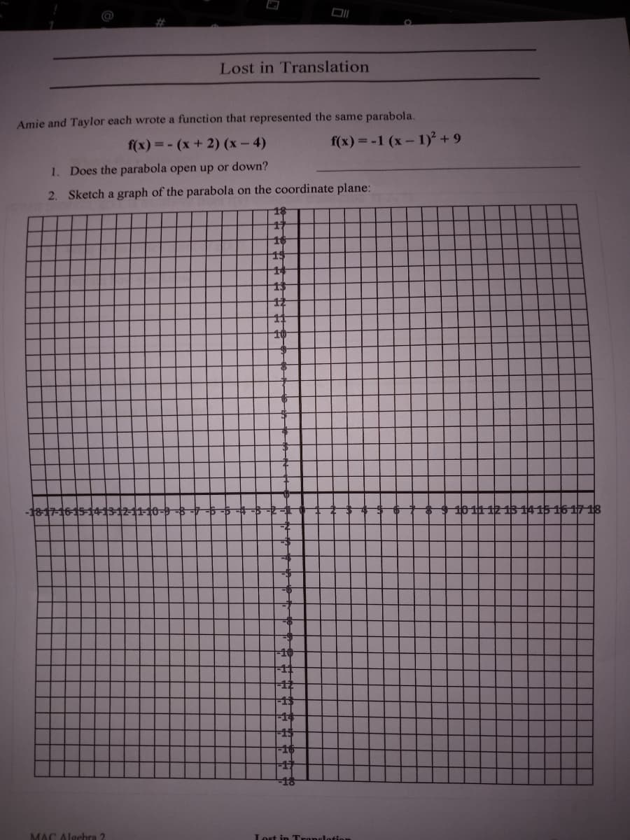 Lost in Translation
Amie and Taylor each wrote a function that represented the same parabola.
f(x) = - (x+ 2) (x – 4)
f(x) = -1 (x- 1) + 9
1. Does the parabola open up or down?
2. Sketch a graph of the parabola on the coordinate plane:
15
1817-1615 14312-11-10-9
10 11 12 13 14 15 16 17 18
-10
-12
15
18
MAC Algehra 2
Lost in Tronelotion
