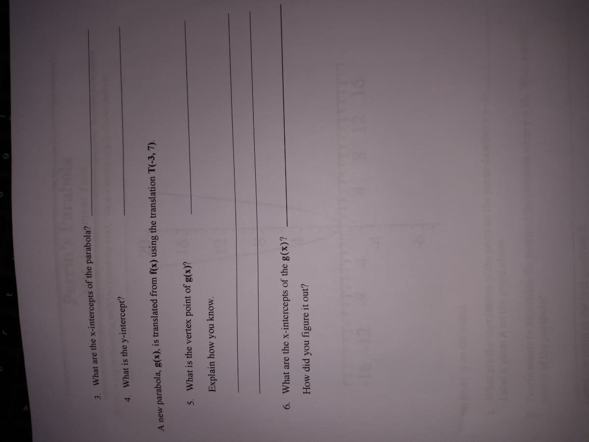 What are the x-intercepts of the parabola?
3.
4. What is the y-intercept?
A new parabola, g(x), is translated from f(x) using the translation T(-3, 7).
5. What is the vertex point of g(x)?
Explain how you know.
6. What are the x-intercepts of the g(x)?
How did you figure it out?
