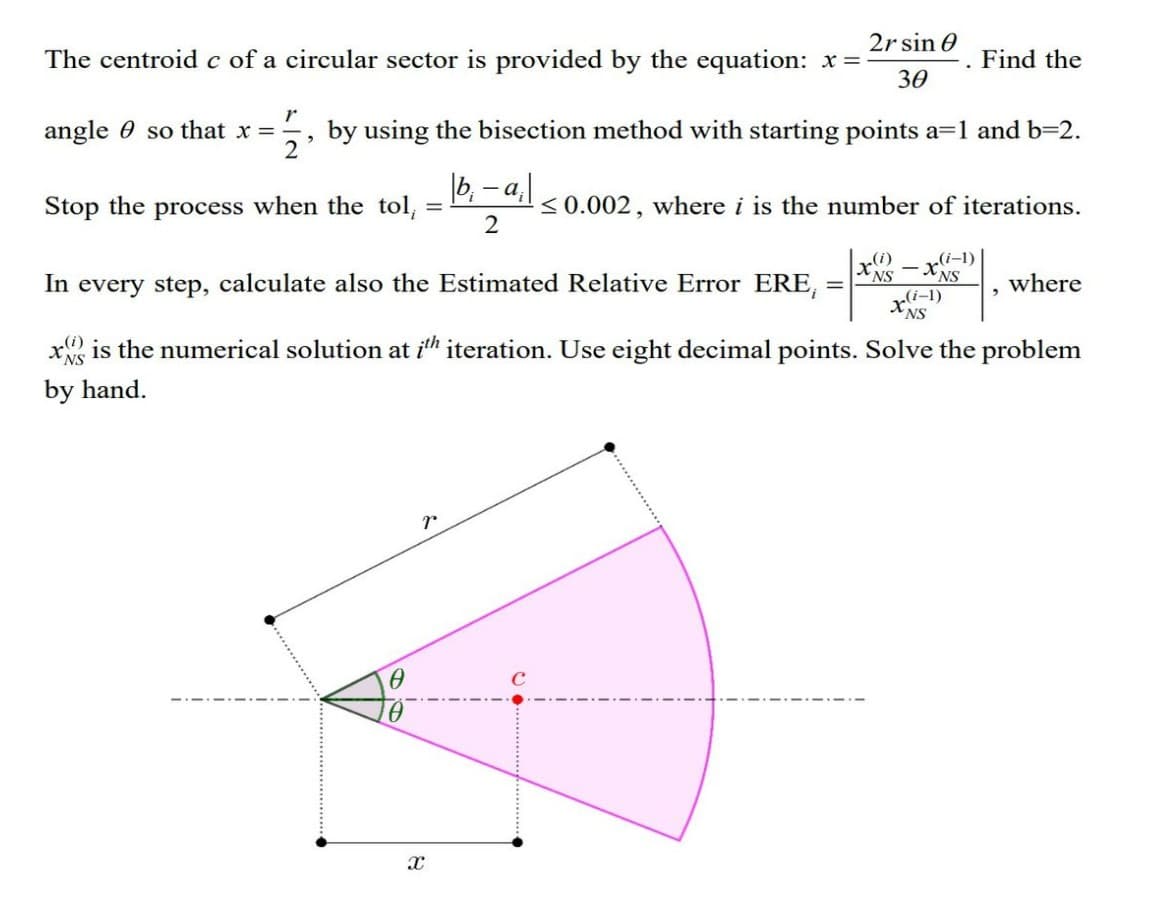 The centroid c of a circular sector is provided by the equation: x=-
2
r
angle so that x = by using the bisection method with starting points a=1 and b=2.
2
Stop the process when the tol,
=
7
X
2r sin 0
30
|b₁-a₁|
2
≤0.002, where i is the number of iterations.
=
(i)
x
(i-1)
In every step, calculate also the Estimated Relative Error ERE,
x is the numerical solution at ith iteration. Use eight decimal points. Solve the problem
by hand.
Find the
-XNS
x(i-1)
NS
"
where