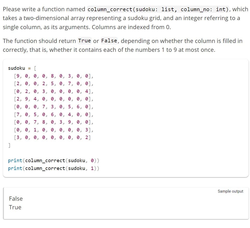 Please write a function named column_correct (sudoku: list, column_no: int), which
takes a two-dimensional array representing a sudoku grid, and an integer referring to a
single column, as its arguments. Columns are indexed from 0.
The function should return True or False, depending on whether the column is filled in
correctly, that is, whether it contains each of the numbers 1 to 9 at most once.
sudoku = [
[9, 0, 0, 0, 8, 0, 3, 0, 0],
[2, 0, 0, 2, 5, 0, 7, 0, 0],
[0, 2, 0, 3, 0, 0, 0, 0, 4],
[2, 9, 4, 0, 0, 0, 0, 0, 0],
[0, 0, 0, 7, 3, 0, 5, 6, 0],
[7, 0, 5, 0, 6, 0, 4, 0, 0],
[0, 0, 7, 8, 9, 3, 9, 0, 0],
[0, 0, 1, 0, 0, 0, 0, 0, 3],
[3, 0, 0, 0, 0, 0, 0, 0, 2]
]
print (column_correct (sudoku, 0))
print (column_correct (sudoku, 1))
False
True
Sample output