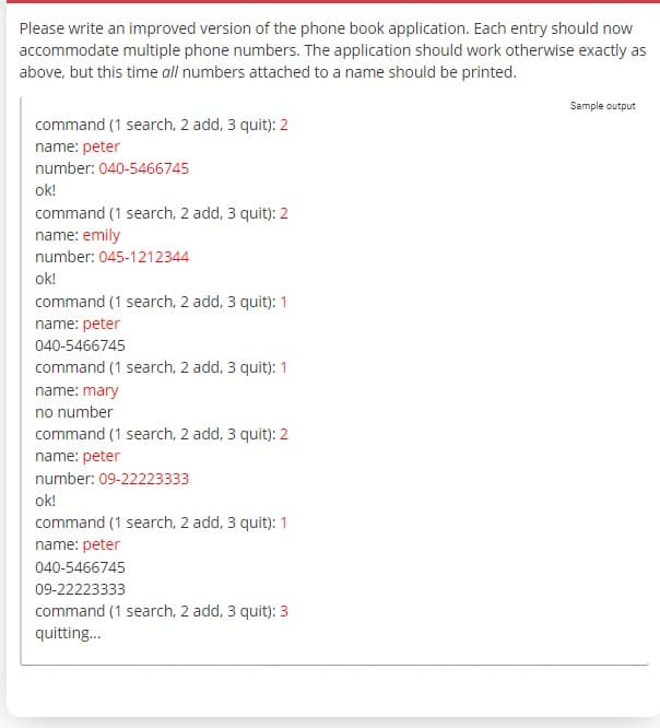 Please write an improved version of the phone book application. Each entry should now
accommodate multiple phone numbers. The application should work otherwise exactly as
above, but this time all numbers attached to a name should be printed.
command (1 search, 2 add, 3 quit): 2
name: peter
number: 040-5466745
ok!
command (1 search, 2 add, 3 quit): 2
name: emily
number: 045-1212344
ok!
command (1 search, 2 add, 3 quit): 1
name: peter
040-5466745
command (1 search, 2 add, 3 quit): 1
name: mary
no number
command (1 search, 2 add, 3 quit): 2
name: peter
number: 09-22223333
ok!
command (1 search, 2 add, 3 quit): 1
name: peter
040-5466745
09-22223333
command (1 search, 2 add, 3 quit): 3
quitting...
Sample output