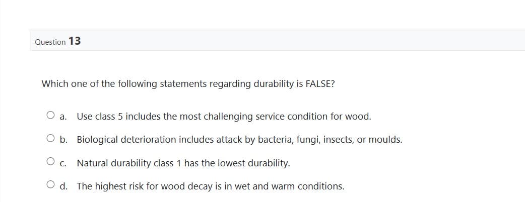 Question 13
Which one of the following statements regarding durability is FALSE?
O a. Use class 5 includes the most challenging service condition for wood.
O b. Biological deterioration includes attack by bacteria, fungi, insects, or moulds.
O c.
Natural durability class 1 has the lowest durability.
Od. The highest risk for wood decay is in wet and warm conditions.