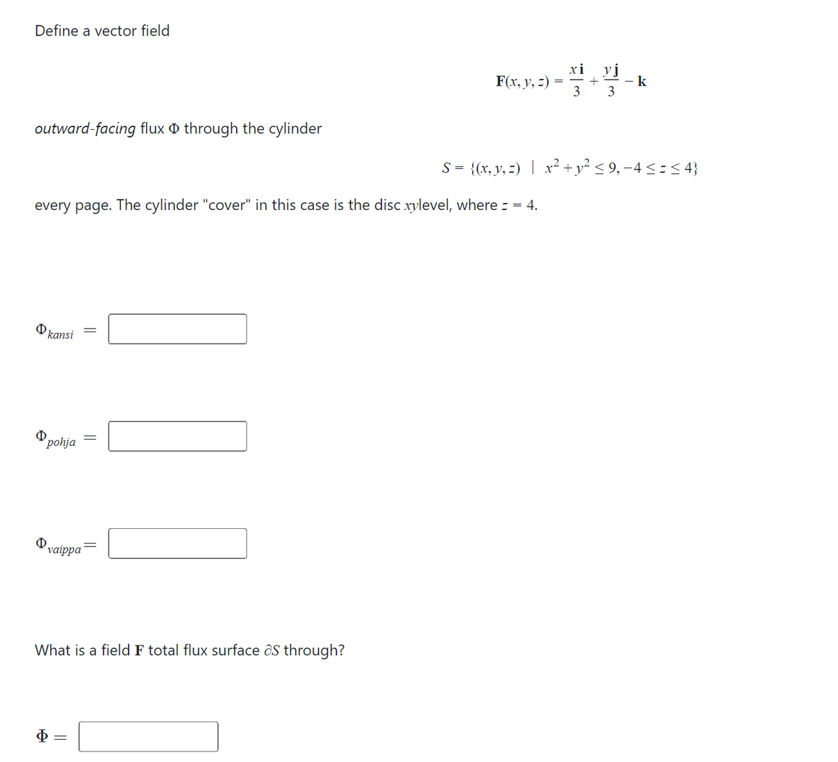Define a vector field
outward-facing flux through the cylinder
O
every page. The cylinder "cover" in this case is the disc xylevel, where = = 4.
kansi
Φ
pohja
Φ
vaippa
||
||
xi
F(x, y, z) = +
What is a field F total flux surface as through?
3 3
- k
S = {(x, y, z) | x² + y² ≤ 9, −4 ≤ = ≤ 4}