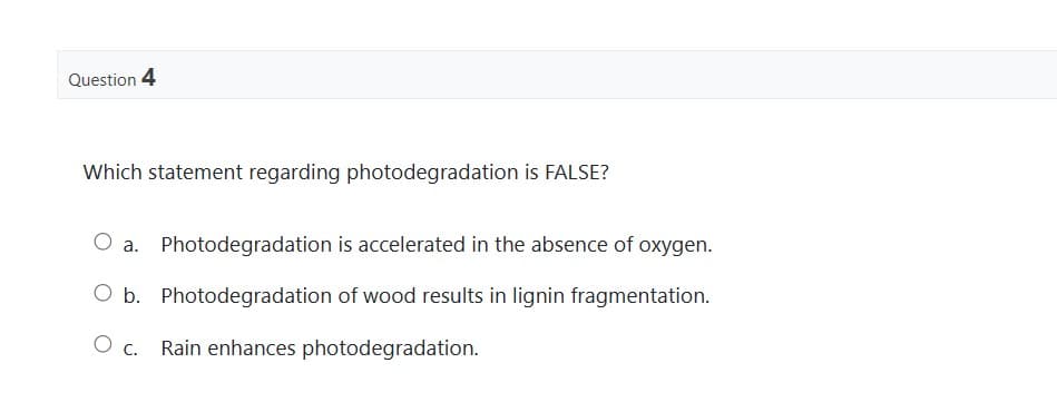 Question 4
Which statement regarding photodegradation is FALSE?
O a. Photodegradation is accelerated in the absence of oxygen.
O b. Photodegradation of wood results in lignin fragmentation.
O c. Rain enhances photodegradation.