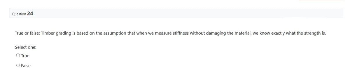 Question 24
True or false: Timber grading is based on the assumption that when we measure stiffness without damaging the material, we know exactly what the strength is.
Select one:
O True
O False