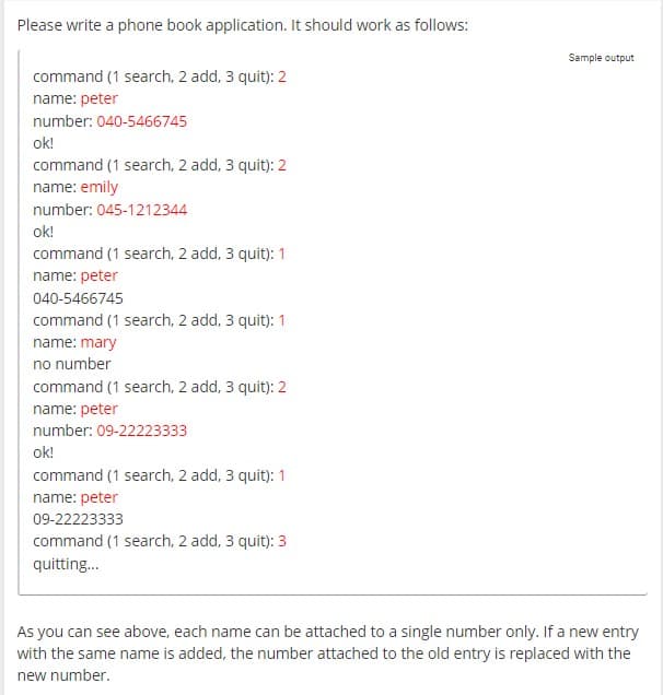 Please write a phone book application. It should work as follows:
command (1 search, 2 add, 3 quit): 2
name: peter
number: 040-5466745
ok!
command (1 search, 2 add, 3 quit): 2
name: emily
number: 045-1212344
ok!
command (1 search, 2 add, 3 quit): 1
name: peter
040-5466745
command (1 search, 2 add, 3 quit): 1
name: mary
no number
command (1 search, 2 add, 3 quit): 2
name: peter
number: 09-22223333
ok!
command (1 search, 2 add, 3 quit): 1
name: peter
09-22223333
command (1 search, 2 add, 3 quit): 3
quitting...
Sample output
As you can see above, each name can be attached to a single number only. If a new entry
with the same name is added, the number attached to the old entry is replaced with the
new number.
