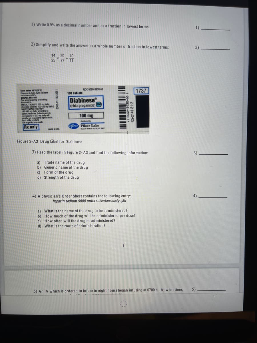 1) Write 0.9% as a decimal number and as a fraction in lowest terms.
2) Simplify and write the answer as a whole number or fraction in lowest terms:
14 20 40
25
77 11
Slom below 16 (30°C).
Dispense in tight, light resistant
containers (USP)
DOSAGE AND USE
See accompanying prescribing
information
INITIAL THEMAPY: 250 mg day
(Geriatric patients 100-125 mg daily)
MAINTENANCE THERAPY
130-530 mg daily, according to
palent response Patients who de
not respond to 500 medaily will
usually not respond to higher doses
Each tablet contain
100 mg chlorpropamide
Rx only
1962-051-10-9099
MADE IN USA
100 Tablets
NDC 0069-3930-66
Diabinese
(chlorpropamide)
100 mg
Figure 2-A3 Drug label for Diabinese
100
Duted by
Pfirer Pfizer Labs
Dis of PN, WY
-CC-4000 S
05-2141-3
3) Read the label in Figure 2- A3 and find the following information:
a) Trade name of the drug
b)
Generic name of the drug
c) Form of the drug
d) Strength of the drug
4) A physician's Order Sheet contains the following entry:
heparin sodium 5000 units subcutaneously q8h
1
a) What is the name of the drug to be administered?
b) How much of the drug will be administered per dose?
c) How often will the drug be administered?
d) What is the route of administration?
1737
5) An IV which is ordered to infuse in eight hours began infusing at 0700 h. At what time,
1)______
2)
3).
4)
5)