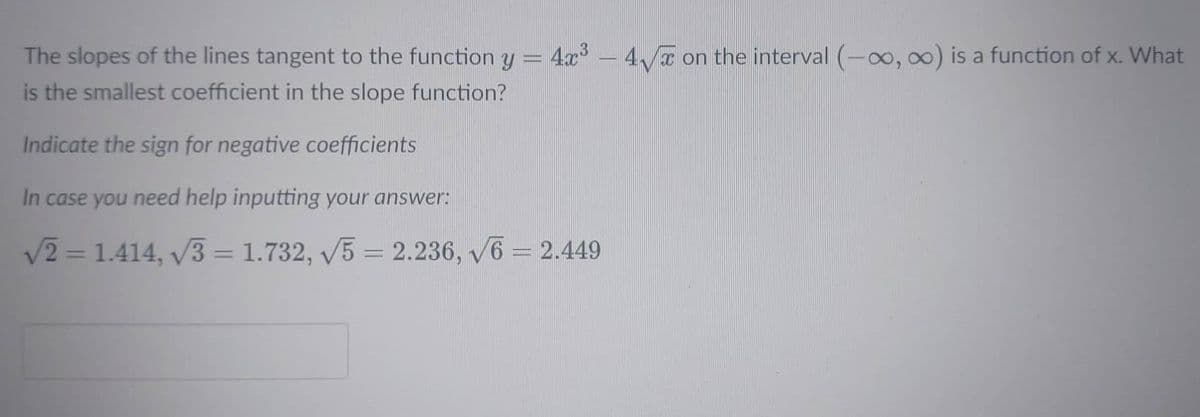 The slopes of the lines tangent to the function y = 4x° – 4T on the interval (-o, 00) is a function of x. What
is the smallest coefficient in the slope function?
Indicate the sign for negative coefficients
In case you need help inputting your answer:
V2 = 1.414, v3 = 1.732, V5 = 2.236, v6 = 2.449
%3D
