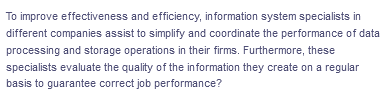 To improve effectiveness and efficiency, information system specialists in
different companies assist to simplify and coordinate the performance of data
processing and storage operations in their firms. Furthermore, these
specialists evaluate the quality of the information they create on a regular
basis to guarantee correct job performance?
