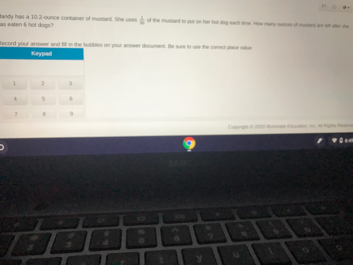 landy has a 10.2-ounce container of mustard. She uses of the mustard to put on her hot dog each time. How many ounces of mustard are left after she
as eaten 6 hot dogs?
Record your answer and fill in the bubbles on your answer document. Be sure to use the correct place value.
Keypad
3
4.
7.
9.
Copyright 2020 illuminate Education, inc. All Rights Reserves
49
