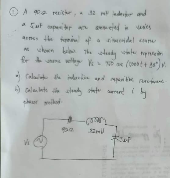 O A 90e resistor,
* 32 mH indnctor and
a SuF capaci tor arn anne eted in venes
across the terminal of
as shown below. the
a sinusoidal roure
wheady
= 710 coc
(to0o t+ 30) v.
state
txpreteion
for the coure voltage Vc
Calaulate the indeuctive and cmpacihive reactannd.
b) calan late the steady state aurrenti by
phasor method -
Telee
32mH
SMF
gae
Vs
50- 2
