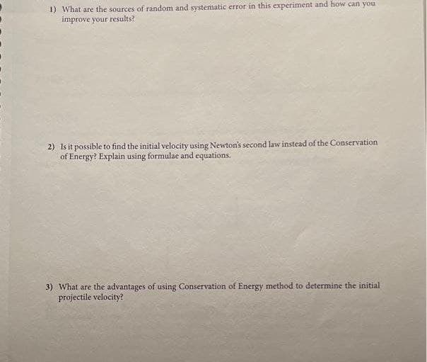 1) What are the sources of random and systematic error in this experiment and how can you
improve your results?
2) Is it possible to find the initial velocity using Newton's second law instead of the Conservation
of Energy? Explain using formulae and equations.
3) What are the advantages of using Conservation of Energy method to determine the initial
projectile velocity?
