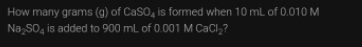 How many grams (g) of CaSO4 is formed when 10 ml of 0.010 M
Na SO, is added to 900 ml of 0.001 M CaCl,?
