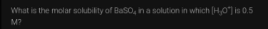 What is the molar solubility of BaS0, in a solution in which (H3O"] is 0.5
M?
