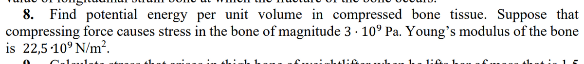 8. Find potential energy per unit volume in compressed bone tissue. Suppose that
compressing force causes stress in the bone of magnitude 3 · 10° Pa. Young's modulus of the bone
is 22,5 10° N/m².
