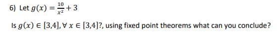 10
6) Let g(x) =+3
Is g(x) € [3,4], E [3,4]?, using fixed point theorems what can you conclude?
