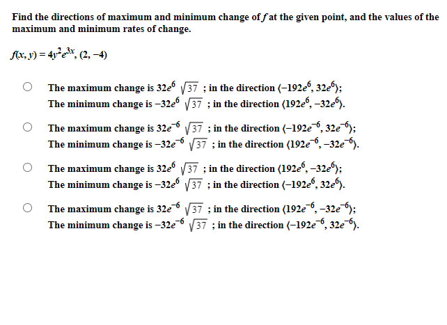 Find the directions of maximum and minimum change of f at the given point, and the values of the
maximum and minimum rates of change.
f{x, y) = 4y²e*, (2, –4)
The maximum change is 32e V37 ; in the direction (-192e“, 32e®);
The minimum change is –32e V37 ; in the direction (192e", -32e).
The maximum change is 32e6
The minimum change is –32e 6 V37 :; in the direction (192e, -32e ).
V37 ; in the direction (-192e6, 32e );
The maximum change is 32e V37 ; in the direction (192e, -32e);
The minimum change is –32e V37 ; in the direction (-192e", 32e).
The maximum change is 32e V37 ; in the direction (192e ,–32e );
The minimum change is –32e 6 V37 :; in the direction (-192e, 32e ).
