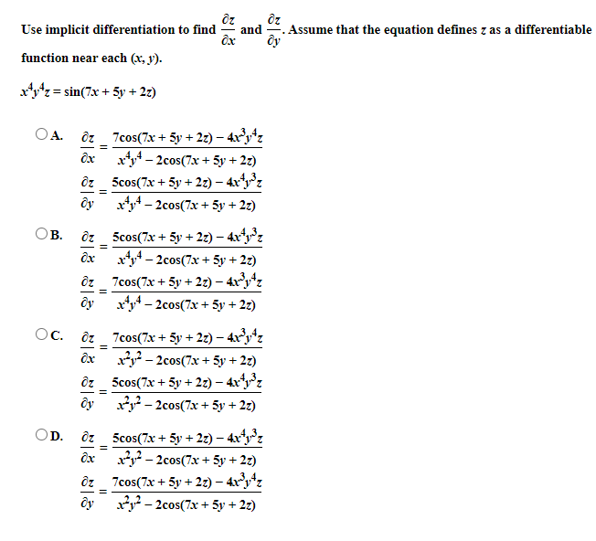 Use implicit differentiation to find
and
Assume that the equation defines z as a differentiable
function near each (x, y).
= 2.
xz= sin(7x + 5y + 27)
ôz_ 7cos(7x + 5y + 2z) – 4xyz
x4– 2cos(7x + 5y + 2z)
5cos(7x + 5y + 2z) – 4xz
x4 – 2cos(7x + 5y + 2z)
A.
ôy
ôz_ 5cos(7x + 5y + 2z) – 4xy°z
x4– 2cos(7x + 5y + 2z)
ôz_ 7cos(7x + 5y + 22) – 4xy*z
ôy
B.
ôx
xy – 2cos(7x + 5y + 2z)
OC.
7cos(7x + 5y + 2z) – 4ry*z
y - 2cos(7x + 5y + 2z)
ôz _ 5cos(7x + 5y + 2z) – 4xʻ°z
ôy
xy - 2cos(7x + 5y + 2z)
OD.
5cos(7x + 5y + 2) – 4x°z
x*y – 2cos(7x + 5y + 2z)
ôz_ 7cos(7x + 5y + 2z) – 4x°y*z
y - 2cos(7x + 5y + 2z)
ôy
||
