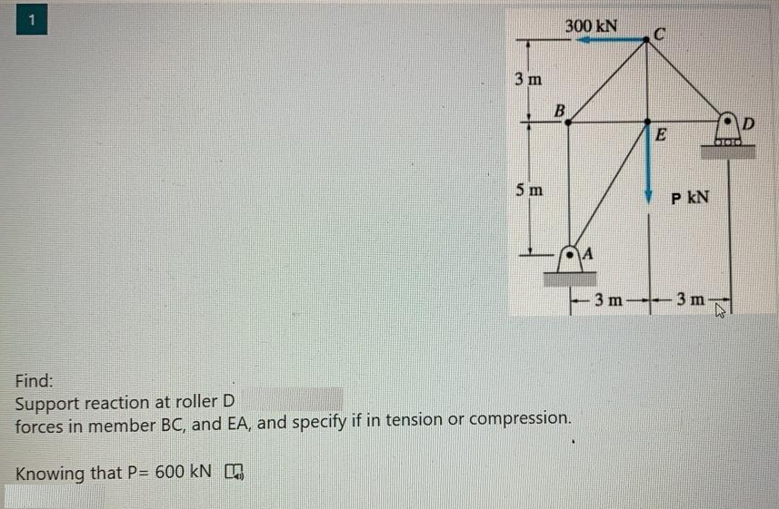 1
300 kN
3 m
D
5 m
P kN
3 m
3 m
Find:
Support reaction at roller D
forces in member BC, and EA, and specify if in tension or compression.
Knowing that P= 600 kN
