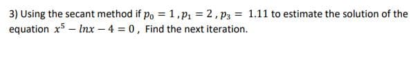 3) Using the secant method if po = 1,p = 2, p3 = 1.11 to estimate the solution of the
equation x5 – Inx – 4 = 0, Find the next iteration.
