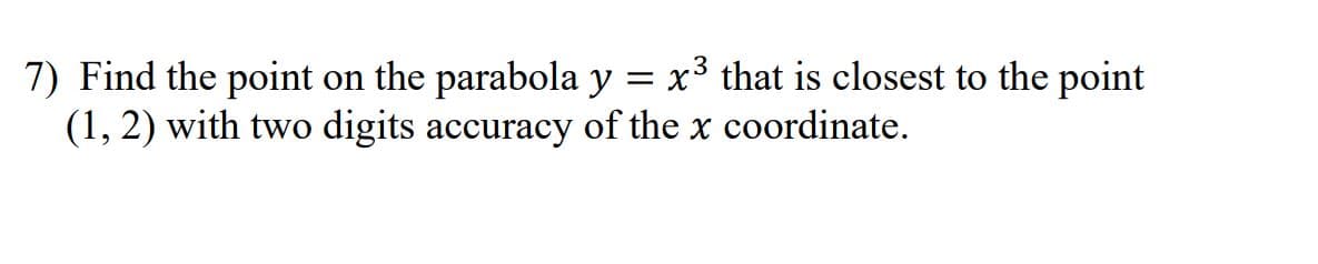 7) Find the point on the parabola y = x3 that is closest to the point
(1, 2) with two digits accuracy of the x coordinate.
