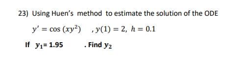 23) Using Huen's method to estimate the solution of the ODE
y' = cos (xy?) ,y(1) = 2, h = 0.1
If y1= 1.95
. Find y2
