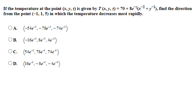 If the temperature at the point (x, y, z) is given by T (x, y, z) = 70 + Se (x² +y), find the direction
from the point (-1, 1, 5) in which the temperature decreases most rapidly.
-2
OA. (-540, - 78e*,-74e*)
OB. (-16e*, 8e*, 4e*)
Oc. (54e*, 78e*, 74e*)
OD. (16e*, -8e*, - 4e*)
